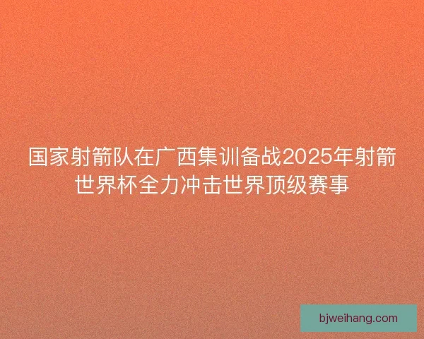 国家射箭队在广西集训备战2025年射箭世界杯全力冲击世界顶级赛事